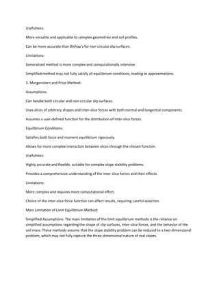 Usefulness:
More versatile and applicable to complex geometries and soil profiles.
Can be more accurate than Bishop’s for non-circular slip surfaces.
Limitations:
Generalized method is more complex and computationally intensive.
Simplified method may not fully satisfy all equilibrium conditions, leading to approximations.
3. Morgenstern and Price Method:
Assumptions:
Can handle both circular and non-circular slip surfaces.
Uses slices of arbitrary shapes and inter-slice forces with both normal and tangential components.
Assumes a user-defined function for the distribution of inter-slice forces.
Equilibrium Conditions:
Satisfies both force and moment equilibrium rigorously.
Allows for more complex interaction between slices through the chosen function.
Usefulness:
Highly accurate and flexible, suitable for complex slope stability problems.
Provides a comprehensive understanding of the inter-slice forces and their effects.
Limitations:
More complex and requires more computational effort.
Choice of the inter-slice force function can affect results, requiring careful selection.
Main Limitation of Limit Equilibrium Method:
Simplified Assumptions: The main limitation of the limit equilibrium methods is the reliance on
simplified assumptions regarding the shape of slip surfaces, inter-slice forces, and the behavior of the
soil mass. These methods assume that the slope stability problem can be reduced to a two-dimensional
problem, which may not fully capture the three-dimensional nature of real slopes.
 