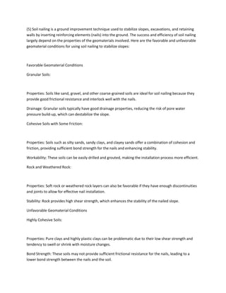 (5) Soil nailing is a ground improvement technique used to stabilize slopes, excavations, and retaining
walls by inserting reinforcing elements (nails) into the ground. The success and efficiency of soil nailing
largely depend on the properties of the geomaterials involved. Here are the favorable and unfavorable
geomaterial conditions for using soil nailing to stabilize slopes:
Favorable Geomaterial Conditions
Granular Soils:
Properties: Soils like sand, gravel, and other coarse-grained soils are ideal for soil nailing because they
provide good frictional resistance and interlock well with the nails.
Drainage: Granular soils typically have good drainage properties, reducing the risk of pore water
pressure build-up, which can destabilize the slope.
Cohesive Soils with Some Friction:
Properties: Soils such as silty sands, sandy clays, and clayey sands offer a combination of cohesion and
friction, providing sufficient bond strength for the nails and enhancing stability.
Workability: These soils can be easily drilled and grouted, making the installation process more efficient.
Rock and Weathered Rock:
Properties: Soft rock or weathered rock layers can also be favorable if they have enough discontinuities
and joints to allow for effective nail installation.
Stability: Rock provides high shear strength, which enhances the stability of the nailed slope.
Unfavorable Geomaterial Conditions
Highly Cohesive Soils:
Properties: Pure clays and highly plastic clays can be problematic due to their low shear strength and
tendency to swell or shrink with moisture changes.
Bond Strength: These soils may not provide sufficient frictional resistance for the nails, leading to a
lower bond strength between the nails and the soil.
 