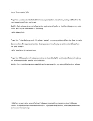 Loose, Uncompacted Soils:
Properties: Loose sands and silts lack the necessary compaction and cohesion, making it difficult for the
nails to develop sufficient anchorage.
Stability: Such soils can be prone to liquefaction under seismic loading or significant displacement under
stress, reducing the effectiveness of soil nailing.
Highly Organic Soils:
Properties: Peat and other organic-rich soils are typically very compressible and have low shear strength.
Decomposition: The organic content can decompose over time, leading to settlement and loss of soil-
nail bond strength.
Highly Weathered or Fractured Rock:
Properties: While weathered rock can sometimes be favorable, highly weathered or fractured rock may
not provide a consistent bonding surface for nails.
Stability: Such conditions can lead to variable anchorage capacities and potential for localized failures
(10) When comparing the factor of safety (FoS) values obtained from two-dimensional (2D) slope
stability analysis to those from three-dimensional (3D) slope stability analysis, several key differences
and considerations emerge:
 