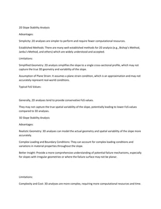 2D Slope Stability Analysis
Advantages:
Simplicity: 2D analyses are simpler to perform and require fewer computational resources.
Established Methods: There are many well-established methods for 2D analysis (e.g., Bishop’s Method,
Janbu’s Method, and others) which are widely understood and accepted.
Limitations:
Simplified Geometry: 2D analysis simplifies the slope to a single cross-sectional profile, which may not
capture the true 3D geometry and variability of the slope.
Assumption of Plane Strain: It assumes a plane strain condition, which is an approximation and may not
accurately represent real-world conditions.
Typical FoS Values:
Generally, 2D analyses tend to provide conservative FoS values.
They may not capture the true spatial variability of the slope, potentially leading to lower FoS values
compared to 3D analyses.
3D Slope Stability Analysis
Advantages:
Realistic Geometry: 3D analyses can model the actual geometry and spatial variability of the slope more
accurately.
Complex Loading and Boundary Conditions: They can account for complex loading conditions and
variations in material properties throughout the slope.
Better Insight: Provide a more comprehensive understanding of potential failure mechanisms, especially
for slopes with irregular geometries or where the failure surface may not be planar.
Limitations:
Complexity and Cost: 3D analyses are more complex, requiring more computational resources and time.
 