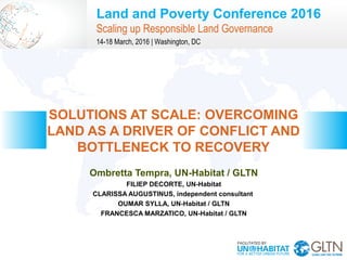 Land and Poverty Conference 2016
Scaling up Responsible Land Governance
14-18 March, 2016 | Washington, DC
Ombretta Tempra, UN-Habitat / GLTN
FILIEP DECORTE, UN-Habitat
CLARISSA AUGUSTINUS, independent consultant
OUMAR SYLLA, UN-Habitat / GLTN
FRANCESCA MARZATICO, UN-Habitat / GLTN
SOLUTIONS AT SCALE: OVERCOMING
LAND AS A DRIVER OF CONFLICT AND
BOTTLENECK TO RECOVERY
 