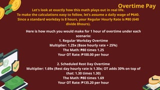 Overtime Pay
Here is how much you would make for 1 hour of overtime under each
scenario:
1. Regular Workday Overtime
Multiplier: 1.25x (Base hourly rate + 25%)
The Math: ₱80 times 1.25
Your OT Rate: ₱100.00 per hour
2. Scheduled Rest Day Overtime
Multiplier: 1.69x (Rest day hourly rate is 1.30x; OT adds 30% on top of
that: 1.30 times 1.30)
The Math: ₱80 times 1.69
Your OT Rate: ₱135.20 per hour
Let's look at exactly how this math plays out in real life.
To make the calculations easy to follow, let’s assume a daily wage of ₱640.
Since a standard workday is 8 hours, your Regular Hourly Rate is ₱80 (640
divide 8hours).
 