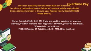 Overtime Pay
Bonus Example (Night Shift OT): If you are working overtime on a regular
workday, but that overtime hour happens at 11:00 PM, you add a 10% Night
Differential to your OT rate.
₱100.00 (Regular OT Rate) times 0.10 = ₱110.00 for that hour.
Let's look at exactly how this math plays out in real life.
To make the calculations easy to follow, let’s assume a daily wage of ₱640.
Since a standard workday is 8 hours, your Regular Hourly Rate is ₱80 (640
divide 8hours).
 