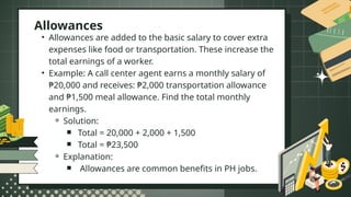 • Allowances are added to the basic salary to cover extra
expenses like food or transportation. These increase the
total earnings of a worker.
• Example: A call center agent earns a monthly salary of
₱20,000 and receives: ₱2,000 transportation allowance
and ₱1,500 meal allowance. Find the total monthly
earnings.
⚬ Solution:
￭ Total = 20,000 + 2,000 + 1,500
￭ Total = ₱23,500
⚬ Explanation:
￭ Allowances are common benefits in PH jobs.
Allowances
 
