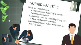 GUIDED PRACTICE
Solve for the following:
1.A teacher earns ₱360,000 annually.
Find monthly salary.
2.A delivery rider earns ₱500 per day for
6 days. Find weekly earnings.
3.A saleslady earns 10% commission on
₱15,000 sales.
 