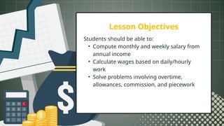 Lesson Objectives
Students should be able to:
• Compute monthly and weekly salary from
annual income
• Calculate wages based on daily/hourly
work
• Solve problems involving overtime,
allowances, commission, and piecework
 