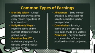 • Monthly Salary – A fixed
amount of money received
every month regardless of
hours worked.
• Daily/Hourly Wage –
Payment based on the
number of hours or days a
person works.
• Overtime Pay (OT) –
Additional pay given for
working beyond regular
working hours.
Common Types of Earnings
• Allowances – Extra money
provided by employers for
specific needs like food or
transportation.
• Commission – Earnings
based on a percentage of
total sales made by a worker.
• Piecework – Payment based
on the number of items
produced or tasks completed.
 
