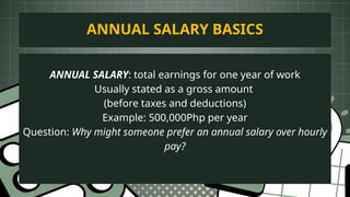 ANNUAL SALARY: total earnings for one year of work
Usually stated as a gross amount
(before taxes and deductions)
Example: 500,000Php per year
Question: Why might someone prefer an annual salary over hourly
pay?
ANNUAL SALARY BASICS
 