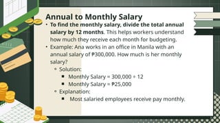 • To find the monthly salary, divide the total annual
salary by 12 months. This helps workers understand
how much they receive each month for budgeting.
• Example: Ana works in an office in Manila with an
annual salary of ₱300,000. How much is her monthly
salary?
⚬ Solution:
￭ Monthly Salary = 300,000 ÷ 12
￭ Monthly Salary = ₱25,000
⚬ Explanation:
￭ Most salaried employees receive pay monthly.
Annual to Monthly Salary
 