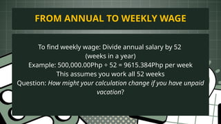 To find weekly wage: Divide annual salary by 52
(weeks in a year)
Example: 500,000.00Php ÷ 52 = 9615.384Php per week
This assumes you work all 52 weeks
Question: How might your calculation change if you have unpaid
vacation?
FROM ANNUAL TO WEEKLY WAGE
 