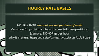 HOURLY RATE: amount earned per hour of work
Common for part-time jobs and some full-time positions
Example: 150.00Php per hour
Why it matters: Helps you calculate earnings for variable hours
HOURLY RATE BASICS
 