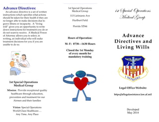 Advance Directives:
An advance directive is a set of written
instructions which specifies what actions
should be taken for their health if they are
no longer able to make decisions due to
grave illness or incapacity. A “living
will” gives you an opportunity to write
down instructions for treatment you do or
do not want to receive. A Medical Power
of Attorney allows you to select, in
writing, an individual who will make
treatment decisions for you if you are
unable to do so.
1st Special Operations
Medical Group
Mission: Provide exceptional quality
healthcare through education,
prevention and treatment for our
Airmen and their families
Vision: Special Operations
World-Class Healthcare….
Any Time, Any Place
1st Special Operations
Medical Group
113 Lielmanis Ave
Hurlburt Field
Florida 32544
Hours of Operation:
M- F: 0730—1630 Hours
Closed the 1st Monday
of every month for
mandatory training
1st Special Operations
Medical Group
Advance
Directives and
Living Wills
Legal Office Website:
https://aflegalassistance.law.af.mil
Developed
May 2014
 