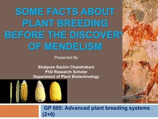 SOME FACTS ABOUT
PLANT BREEDING
BEFORE THE DISCOVERY
OF MENDELISM
GP 605: Advanced plant breeding systems
(2+0)
Presented By
Ekatpure Sachin Chandrakant
PhD Research Scholar
Department of Plant Biotechnology
 