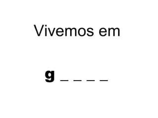 g _ _ _ _
Vivemos em
 