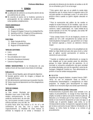 Profesora Alida Navas     promedio de distancia de los dientes al cardias es de 40
                                                           cm en el hombre y de 37 cm en la mujer
                       1. SONDA
CUIDADOS DE CATETERES                                      **Esto quiere decir que en un adulto la sonda debe
 La utilización de catéteres se encuentra dentro de los   introducirse por lo menos hasta la segunda marca (54
  procedimientos de rutina.                                cm) para quedar en estómago y unos 3 cm antes de la
 De acuerdo al avance de la medicina aumenta la           primera marca cuando se quiere dejarla colocada en
  preocupación de los cuidados de catéteres para           esófago.
  evitar posibles complicaciones.
                                                           **Para la numeración del calibre de las sondas se
PASOS UNIVERSALES                                          emplea la escala francesa (F) de medidas, cuyo uso en
FASE INICIAL                                               medicina se ha generalizado para todo tipo de sondas,
   1) Lavarse Las Manos                                    catéteres, tubos, endoscopios, etc. Cada unidad de la
   2) Preparar El Equipo Y Llevar A La Unidad Del Pte.     escala equivale a 0.33 mm. Por ejemplo, una sonda 18F
   3) Identificar Al Pcte. Y Explicar El Procedimiento.    tiene 6 mm de diámetro.
   4) Cerrar Puertas. Ventanas Y Cortinas
                                                           **Estas sondas tienen 115 cm de longitud y vienen en
FASE FINAL                                                 calibres de 12F a 20F. Actualmente las sondas son de
   1) Dejar Comodo Al Pcte                                 material plástico transparente, que permiten ver el tipo
   2) Ordenar Y Guardar El Equipo                          de material aspirado y tienen un diámetro interno
   3) Regisrar El Procedimiento                            mayor.

                                                           **Las sondas que más se utilizan en la actualidad son de
TIPOS DE CATETERES
                                                           doble luz (tipo Anderson) para dar paso al aire y evitar
 S.N.G.
                                                           que al aplicar succión permanente el sistema se
 Sonda vesical                                            convierta en uno cerrado.
 Via central(llave de 3 vias)
 Venoclisis (mariposas bránulas)                          **Cuando se emplean para alimentación se escoge la
 Cateteres heparinizado                                   más delgada por la que puedan pasar los alimentos
                                                           porque es mejor tolerada por los pacientes. En el
SONDA NASOGASTRICA: Es la introducción de una              mercado se encuentra actualmente una gran variedad
sonda a través de fosa nasal o boca hasta el estómago      de sondas diseñadas con este fin específico, como las de
                                                           Sustagen, Dobghcoff, Keofed etc. Para alimentación se
Indicaciones                                               prefiere el uso de sondas nasoyeyunales.
 Vaciar, drenar líquidos, gases del aparato digestivo
 Vaciado gastrico antes de cirugías y después de           NELATON
   ingesta de tóxicos.                                     Diseñada por Augusto Nelaton, cirujano francés (1807-
 Dar alimentación a personas que no pueden hacerlo.       1873). Su uso en intubación nasal se limita a
 Tomar muestra de laboratorio con fines diagnósticos      intubaciones nasoesofágicas o nasogástricas en niños
 Exploración                                              pequeños. Se emplea para descomprimir la vejiga
                                                           cuando no es necesario dejar una sonda a permanencia.
TIPOS DE SONDAS
 LEVIN                                                     SONDAS CORTAS (LEVIN)- Colocación
                                                           Preferentemente el paciente debe estar sentado; se le
                                                                                                                       Br. Castillo Dunia

La más común. Diseñada por
Abraham Louis Levin (1180-1940),                           explica el procedimiento; se escoge la fosa nasal más
médico norteamericano. Es una                              amplia, la sonda se lubrica con aceite mineral o jalea de
sonda de caucho duro, de una sola                          lidocaína y se introduce por la fosa nasal a la faringe,
luz, con la punta cerrada y cuatro                         dando en ese momento al paciente un vaso con agua. A
orificios laterales cerca de ella. De                      medida que el paciente deglute cada sorbo, se va
la punta hacia atrás hay marcas a 37, 54, 67 y 68          introduciendo la sonda. Si el paciente regurgita la sonda
centímetros de una, dos, tres y cuatro rayas               por la boca o presenta tos por haberse introducido a la
respectivamente. La finalidad de estas marcas es           tráquea, se retira hasta la faringe y se reinicia el
orientar la longitud de la sonda a introducir. El          procedimiento
 