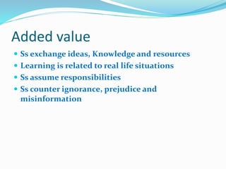 Added value
 Ss exchange ideas, Knowledge and resources
 Learning is related to real life situations
 Ss assume responsibilities
 Ss counter ignorance, prejudice and
misinformation
 