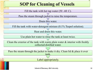 SOP for Cleaning of Vessels
                Fill the tank with hot tap water (50 -60 C).
          Pass the steam through jacket to raise the temperature.
                                Drain this water.
    Fill the tank with water-detergent mixture (0.1% Teepol solution).
                         Heat and drain this water.
            Use plain hot water to rinse the tank at least twice.
Clean the exterior of the tank with warm plain water & interior with freshly
                           collected distilled water.

 Pass the steam through the jacket to make it dry. Clean lid & place it over
                                    tank.

                             Label appropriately.


                          School of Pharmacy, RK University                    34
 