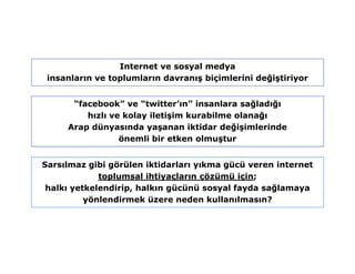 Internet ve sosyal medya
 insanların ve toplumların davranış biçimlerini değiştiriyor


      “facebook” ve “twitter’ın” insanlara sağladığı
         hızlı ve kolay iletişim kurabilme olanağı
     Arap dünyasında yaşanan iktidar değişimlerinde
                 önemli bir etken olmuştur


Sarsılmaz gibi görülen iktidarları yıkma gücü veren internet
             toplumsal ihtiyaçların çözümü için;
 halkı yetkelendirip, halkın gücünü sosyal fayda sağlamaya
          yönlendirmek üzere neden kullanılmasın?
 