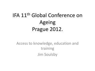 IFA 11th Global Conference on
            Ageing
         Prague 2012.

 Access to knowledge, education and
               training
             Jim Soulsby
 