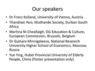 Our speakers
• Dr Franz Kolland, University of Vienna, Austria
• Thandiwe Yeni, Muthande Society, Durban South
  Africa
• Martina Ni Cheallaigh, DG Education & Culture,
  European Commission, Brussels, Belgium
• Dr Gulnara Minnigaleeva, National Research
  University Higher School of Economics, Moscow,
  Russia
• Yue Ying, Hubei Provincial University of Elderly
  People, China (Poster presentation only)
 