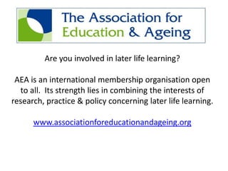Are you involved in later life learning?

 AEA is an international membership organisation open
  to all. Its strength lies in combining the interests of
research, practice & policy concerning later life learning.

      www.associationforeducationandageing.org
 