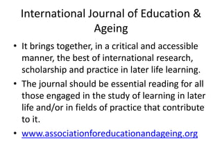 International Journal of Education &
                Ageing
• It brings together, in a critical and accessible
  manner, the best of international research,
  scholarship and practice in later life learning.
• The journal should be essential reading for all
  those engaged in the study of learning in later
  life and/or in fields of practice that contribute
  to it.
• www.associationforeducationandageing.org
 