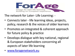 The network for Later- Life Learning: -
• Connects later - life learning ideas, projects,
  policy, research & the voices of older learners
• Promotes an integrated & coherent approach
  for future policy & practice
• Develops dialogue with key national, regional
  & European stakeholders concerning all
  aspects of later life learning
• www.foragenetwork.eu
 