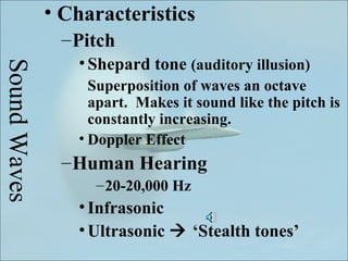 • Characteristics
               – Pitch
                 • Shepard tone (auditory illusion)
Sound Waves


                   Superposition of waves an octave
                   apart. Makes it sound like the pitch is
                   constantly increasing.
                 • Doppler Effect
               – Human Hearing
                   – 20-20,000 Hz
                 • Infrasonic
                 • Ultrasonic  ‘Stealth tones’
 