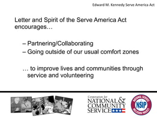 In Summary… Letter and Spirit of the Serve America Act encourages… Partnering/Collaborating Going outside of our usual comfort zones  …  to improve lives and communities through service and volunteering Edward M. Kennedy Serve America Act  