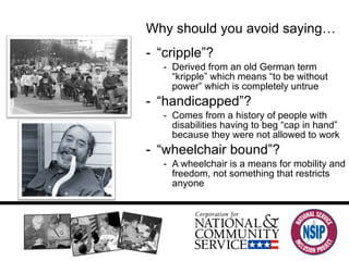 Language Why should you avoid saying… “ cripple”? Derived from an old German term “kripple” which means “to be without power” which is completely untrue “ handicapped”? Comes from a history of people with disabilities having to beg “cap in hand” because they were not allowed to work “ wheelchair bound”? A wheelchair is a means for mobility and freedom, not something that restricts anyone 