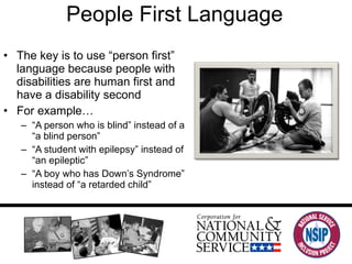 People First Language The key is to use “person first” language because people with disabilities are human first and have a disability second For example… “ A person who is blind” instead of a “a blind person” “ A student with epilepsy” instead of “an epileptic”  “ A boy who has Down’s Syndrome” instead of “a retarded child” 