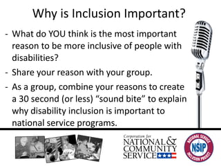 Why is Inclusion Important?  What do YOU think is the most important reason to be more inclusive of people with disabilities?  Share your reason with your group.  As a group, combine your reasons to create a 30 second (or less) “sound bite” to explain why disability inclusion is important to national service programs.  