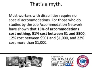 That’s a myth. Most workers with disabilities require no special accommodations. For those who do, studies by the Job Accommodation Network have shown that  15% of accommodations cost nothing, 51% cost between $1 and $500 , 12% cost between $501 and $1,000, and 22% cost more than $1,000. 