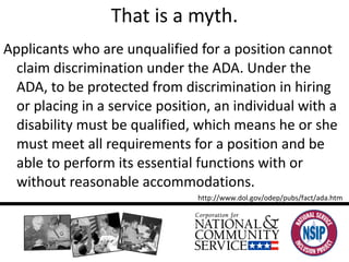 That is a myth. Applicants who are unqualified for a position cannot claim discrimination under the ADA. Under the ADA, to be protected from discrimination in hiring or placing in a service position, an individual with a disability must be qualified, which means he or she must meet all requirements for a position and be able to perform its essential functions with or without reasonable accommodations.  http://www.dol.gov/odep/pubs/fact/ada.htm 