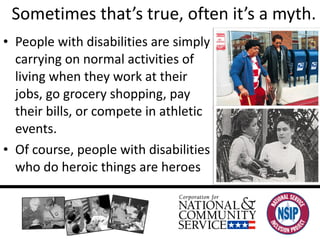 Sometimes that’s true, often it’s a myth. People with disabilities are simply carrying on normal activities of living when they work at their jobs, go grocery shopping, pay their bills, or compete in athletic events. Of course, people with disabilities who do heroic things are heroes 