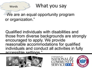 What you say “ Qualified individuals with disabilities and those from diverse backgrounds are strongly encouraged to apply. We provide reasonable accommodations for qualified individuals and conduct all activities in fully accessible settings.”  “ We are an equal opportunity program  or organization.” Words 