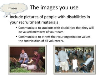 The images you use Include pictures of people with disabilities in your recruitment materials Communicate to students with disabilities that they will be valued members of your team Communicate to others that your organization values the contribution of all volunteers.  Images 