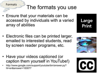 The formats you use Ensure that your materials can be accessed by individuals with a varied array of abilities Electronic files can be printed larger, emailed to interested students, read by screen reader programs, etc.  Have your videos captioned (or caption them yourself in YouTube!) http://www.google.com/support/youtube/bin/answer.py?hl=en&answer=100077 Formats 