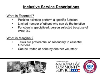 Inclusive Service Descriptions What is Essential? Position exists to perform a specific function Limited number of others who can do the function Function is specialized; person selected because of expertise What is Marginal? Tasks are preferential or secondary to essential functions Can be traded or done by another volunteer 