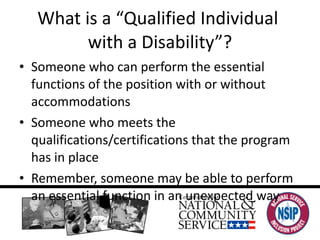 What is a “Qualified Individual  with a Disability”? Someone who can perform the essential functions of the position with or without accommodations Someone who meets the qualifications/certifications that the program has in place Remember, someone may be able to perform an essential function in an unexpected way 