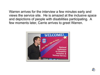 Warren arrives for the interview a few minutes early and views the service site.  He is amazed at the inclusive space and depictions of people with disabilities participating.  A few moments later, Carrie arrives to greet Warren. 