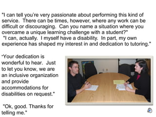 "I can tell you’re very passionate about performing this kind of service.  There can be times, however, where any work can be difficult or discouraging.  Can you name a situation where you overcame a unique learning challenge with a student?"   "I can, actually.  I myself have a disability.  In part, my own experience has shaped my interest in and dedication to tutoring."  " Your dedication is wonderful to hear.  Just to let you know, we are an inclusive organization and provide accommodations for disabilities on request."    "Ok, good. Thanks for telling me." 