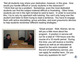 “ Not all students may share your dedication, however, in this area.  How would you handle difficult or unruly students in the classroom?”  “I think that can be a problem.  Sometimes, even the most dedicated students can find the subject material difficult or frustrating.  Other times, students are not in the right mindset to want to learn.  In order to overcome this, I try to vary my approach with tutoring. You can’t only hang over the student and listen to them trying to read a sentence.  You have to engage them with active storytelling, group activities, and even pneumonic devices to help students remember different reading strategies.”  “ Great answer.  Well, Warren, let me tell you a little more about the program.  A position in service will run for a total of 1700 hours over the course of a 10 month period.  During this time, you will receive a monthly stipend as well as an educational award for the work completed.  At the end of satisfactory service, you can apply for another term.  Do you have any questions for me?” 