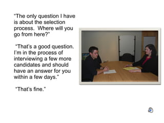 “ The only question I have is about the selection process.  Where will you go from here?”  “That’s a good question.  I’m in the process of interviewing a few more candidates and should have an answer for you within a few days.”   “That’s fine.” 