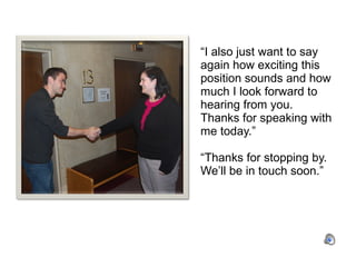 “ I also just want to say again how exciting this position sounds and how much I look forward to hearing from you.  Thanks for speaking with me today.”  “Thanks for stopping by.  We’ll be in touch soon.” 