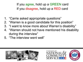 If you  agree , hold up a  GREEN  card If you  disagree , hold up a  RED  card “ Carrie asked appropriate questions” “ Warren is a good candidate for this position” “ I want to know more about Warren’s disability” “ Warren should not have mentioned his disability during the interview” “ The interview went well” 