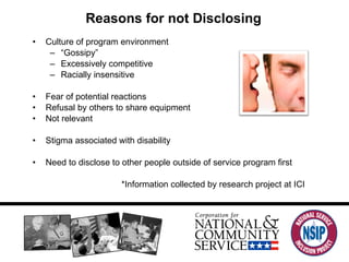 Reasons for not Disclosing Culture of program environment “ Gossipy” Excessively competitive Racially insensitive Fear of potential reactions Refusal by others to share equipment Not relevant Stigma associated with disability Need to disclose to other people outside of service program first *Information collected by research project at ICI 