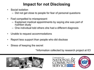 Impact for not Disclosing Social isolation Did not get close to people for fear of personal questions Feel compelled to misrepresent Explained medical appointments by saying she was part of nutrition study One individual told others she had a different diagnosis Unable to request accommodations Report less support than people who did disclose Stress of keeping the secret *Information collected by research project at ICI 
