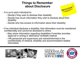 Things to Remember  about Disclosure It is up to each individual to:  Decide if they wish to disclose their disability Decide how much information they wish to disclose about their disability Decide who has access to information about their disability If an individual discloses a disability, that information must be maintained confidentially and cannot be disclosed to others May share information regarding disabilities if member provides approval in writing or alternative verifiable method HR personnel and supervisors are trained/informed in the confidentiality of medical, disability and accommodation-related information 