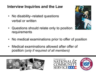 Interview Inquiries and the Law No disability–related questions verbal or written Questions should relate only to position requirements  No medical examinations prior to offer of position Medical examinations allowed after offer of position  ( only if required of all members) 